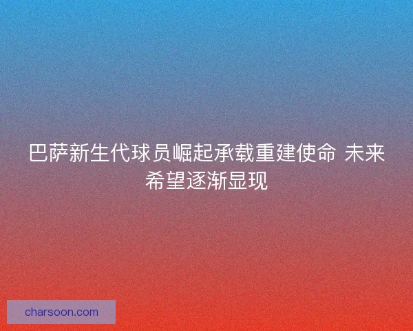 巴萨新生代球员崛起承载重建使命 未来希望逐渐显现