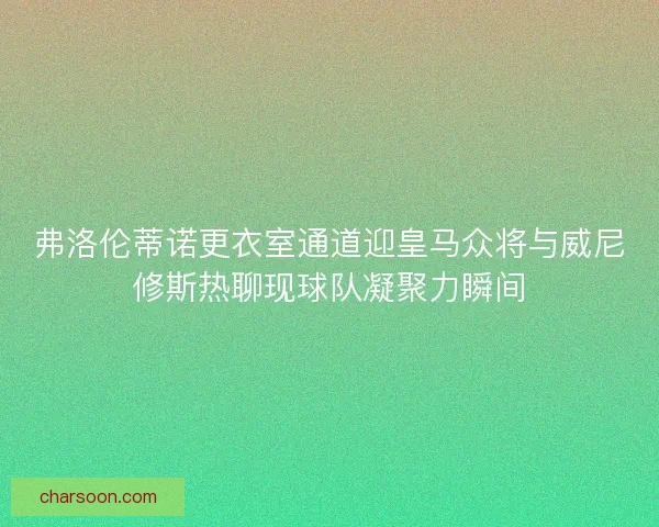 弗洛伦蒂诺更衣室通道迎皇马众将与威尼修斯热聊现球队凝聚力瞬间