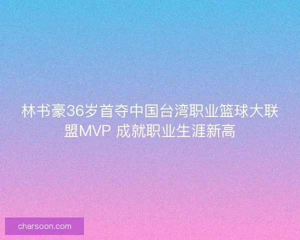 林书豪36岁首夺中国台湾职业篮球大联盟MVP 成就职业生涯新高