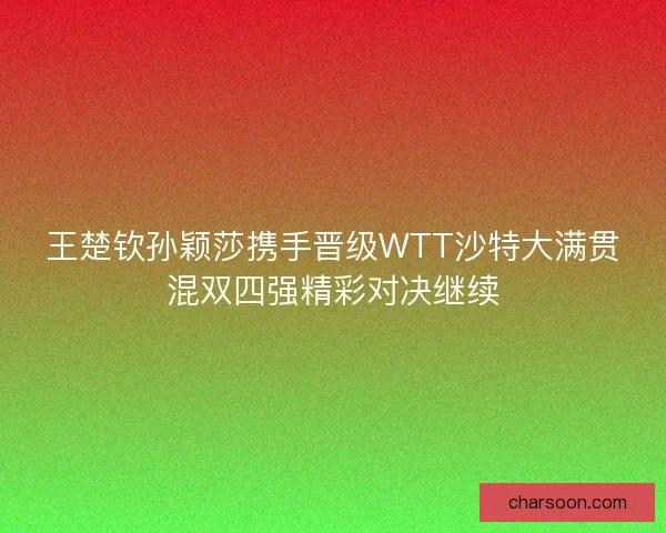 王楚钦孙颖莎携手晋级WTT沙特大满贯混双四强精彩对决继续
