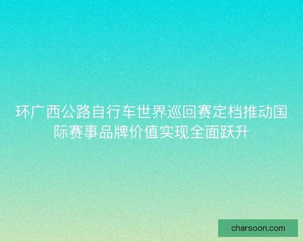 环广西公路自行车世界巡回赛定档推动国际赛事品牌价值实现全面跃升