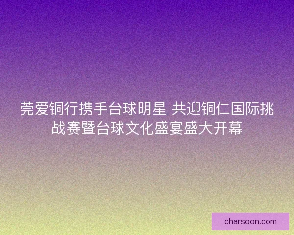 莞爱铜行携手台球明星 共迎铜仁国际挑战赛暨台球文化盛宴盛大开幕