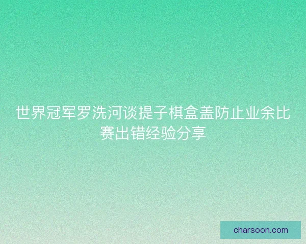 世界冠军罗洗河谈提子棋盒盖防止业余比赛出错经验分享