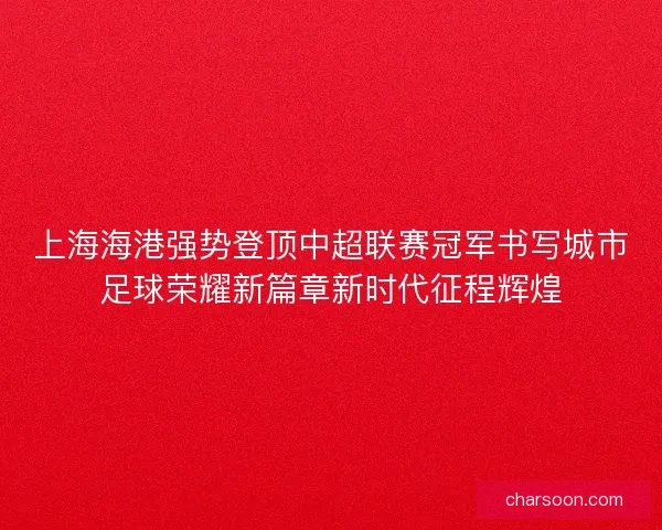 上海海港强势登顶中超联赛冠军书写城市足球荣耀新篇章新时代征程辉煌
