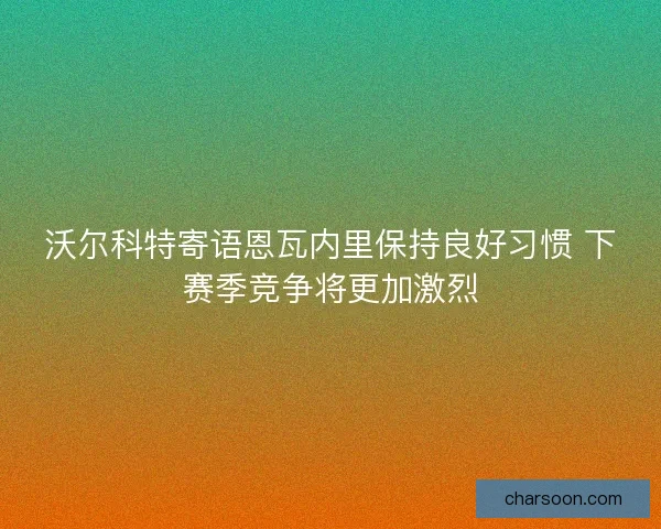 沃尔科特寄语恩瓦内里保持良好习惯 下赛季竞争将更加激烈